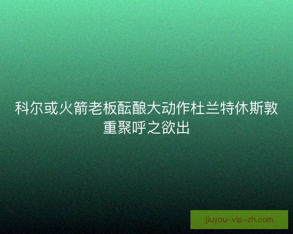 科尔或火箭老板酝酿大动作杜兰特休斯敦重聚呼之欲出