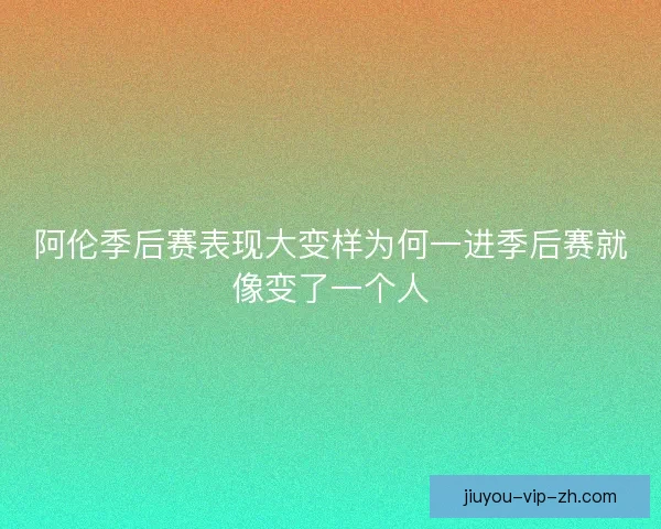阿伦季后赛表现大变样为何一进季后赛就像变了一个人