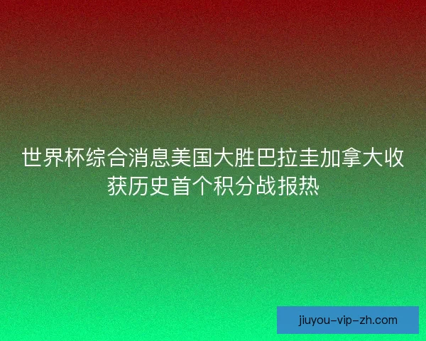 世界杯综合消息美国大胜巴拉圭加拿大收获历史首个积分战报热
